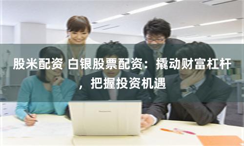 股米配資 白銀股票配資：撬動財富杠桿，把握投資機(jī)遇