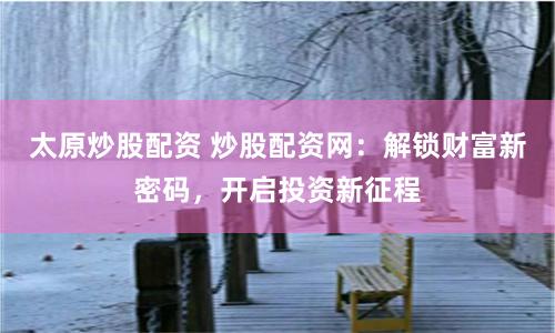 太原炒股配資 炒股配資網：解鎖財富新密碼，開啟投資新征程
