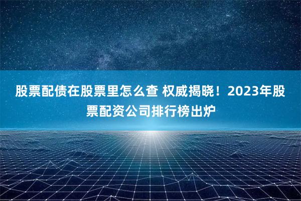股票配債在股票里怎么查 權(quán)威揭曉！2023年股票配資公司排行榜出爐