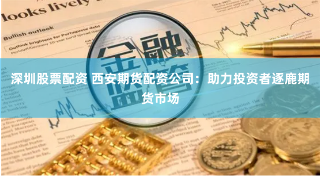 深圳股票配資 西安期貨配資公司：助力投資者逐鹿期貨市場