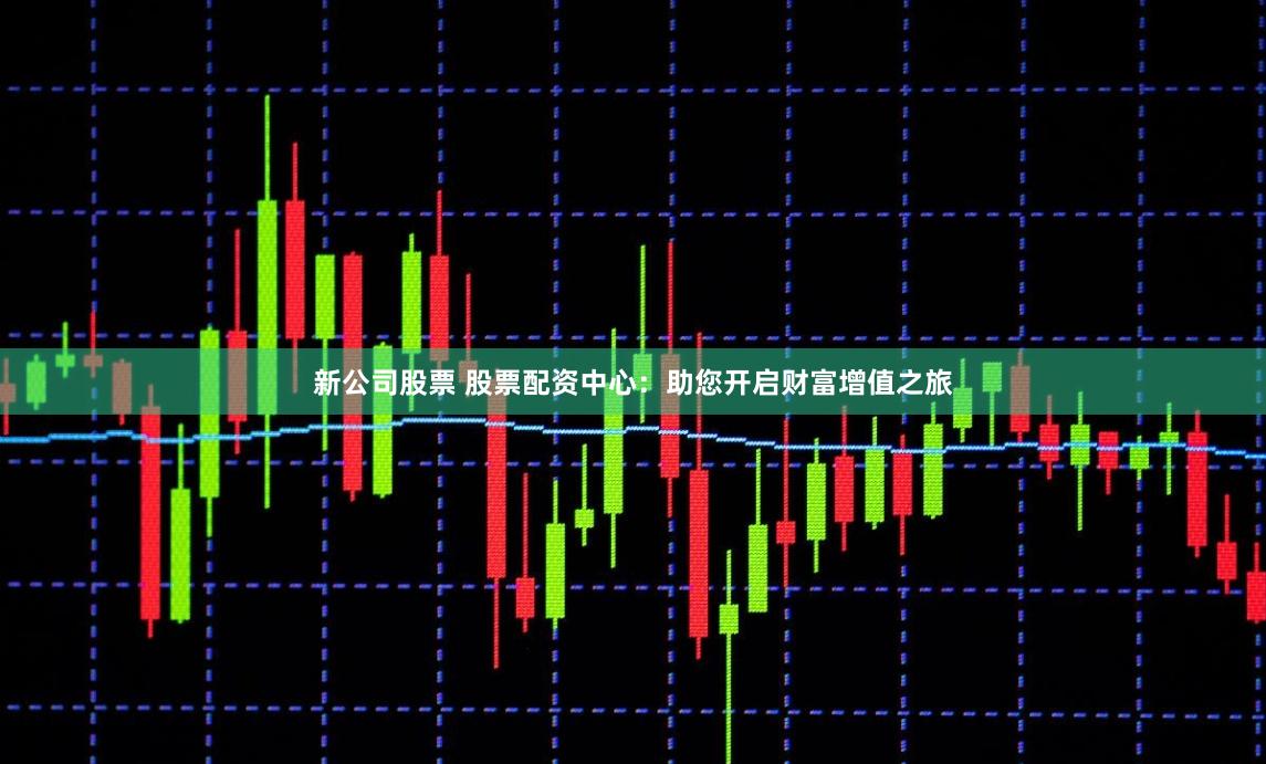 新公司股票 股票配資中心：助您開啟財富增值之旅