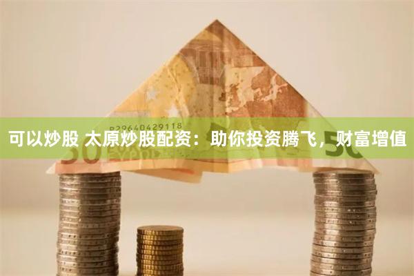 可以炒股 太原炒股配資：助你投資騰飛，財富增值