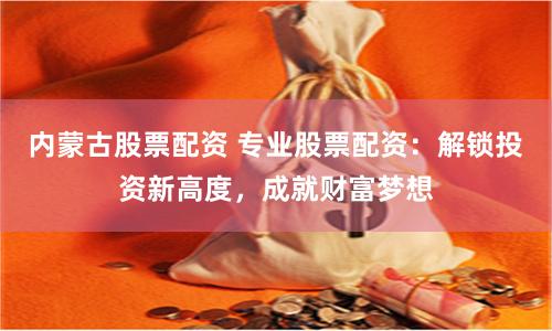 內蒙古股票配資 專業股票配資：解鎖投資新高度，成就財富夢想