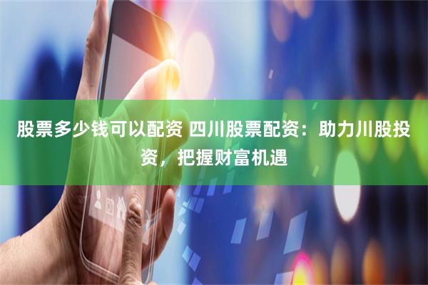 股票多少錢可以配資 四川股票配資：助力川股投資，把握財富機遇